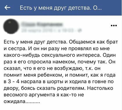Есть у меня дру детств _ Есть у меня друг детства Общаемся как брат и сестпа И он ни разу не проявлял ко мне какого нибудь сексуального интереса Один раз я его спросила намеком почему так Он сказал что я его не возбуждаю тк он помнит меня ребенком и помнит как я года в 3 7 4 насрапа в шорты и ходила в говне по двору боясь сказать родителям Настолько весомого аргумента я как то не ожидала