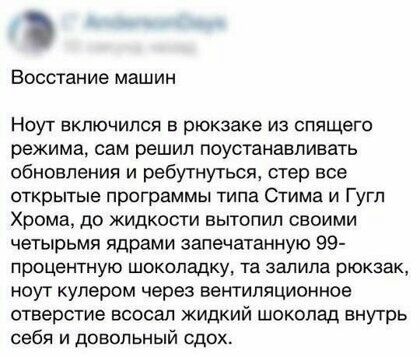 Восстание машин НОУТ ВКЛЮЧИПСЯ В рюкзаке ИЗ спящего режима сам решил поустанавпивать обновления и ребутнуться стер все открытые программы типа Стима и Гугп Храма до жидкости вытопил своими четырьмя ядрами запечатанную 99 процентную ШОКОЛЗДКУ та залила рюкзак ноуг кулером через вентиляционное отверстие всосал жидкий шоколад внутрь себя и довольный сдох