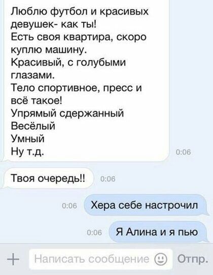 Люблю футбол и красивых девушек как ты Есть своя квартира скоро куплю машину Красивый с голубыми глазами Тело спортивное пресс и всё такое Упрямый сдержанный Весёлый Умный Ну тд Твоя очередь Хера себе настрочил Я Алина и я пью Огпр