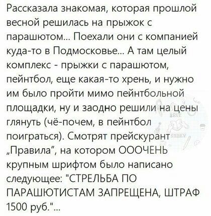 Рассказала знакомая которая прошлой весной решилась на прыжок с парашютом Поехали они с компанией куда то в Подмосковье А там целый комплекс прыжки с парашютом пейнтбол еще какаячо хрень и нужно им было пройти мимо пейнтбольной площадки ну и заодно решили на цены глянуть чёйпочем в пейнтбол поиграться Смотрят прейскурант Правила на котором ОООЧЕНЬ крупным шрифтом было написано следующее СТРЕЛЬБА П