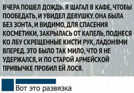 ВЧЕРА ПОШЕЛ ЛОЖЦЬЛ ШАГАЛ В КАФЕ ЧТОБЫ ПООБЕДАТЬ И УВИдЕЛ дЕВУШКУ ОНА БЫЛА БЕЗ 30НТАИ ВИДИМОдЛЯ СПАСЕНИЯ КОСМЕТИКИ ЗАКРЫЛАСЬ ОТ КАПЕЛЬ ПОДНЕСЯ КО ПБУ СКРЕЩЕННЫЕ КИСТ И КЛАДОНЯМИ ВПЕРЕД ЭТО БЬШО ТАК МИЛО ЧТО Я НЕ УДЕРЖАПСЯ И ПО СТАРОЙ АРМЕЙСКОЙ ПРИВЫЧКЕ ПРОБИЛ ЕЙ ЛОСЯ _ ВОТ ЭТО развязка