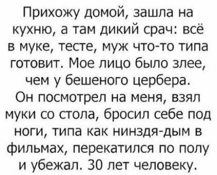 Прихожу домой зашла на кухню а там дикий срач всё в муке тесте муж что то типа готовит Мое лицо было злее чем у бешеного цербера Он посмотрел на меня взял муки со сгола бросил себе под ноги типа как нинздядым в фильмах перекатился по полу и убежал 30 лет человеку