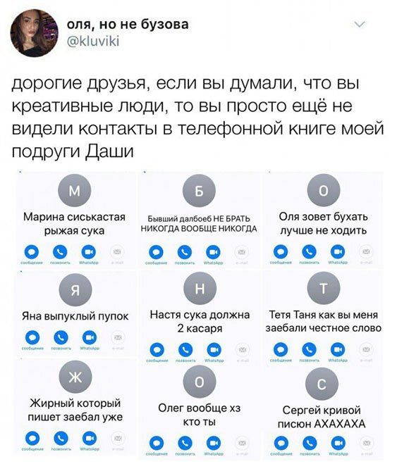 оля но не бузова КішіКі дорогие друзья если вы думали что вы креативные люди то вы просто ещё не видели контакты в телефонной книге моей подруги Даши Марина сиськастая вй мане вить Оля зовет бухать рыжая сука никоим воовщв никоим лучше не ходить 9 9 99 Яна выпуклый пупок Настя сука должна т Таня как вы меня касаря заебали честное слово 9 9 9 Жирный кторый вообще Се гейк ивой пишет заебал уже писан