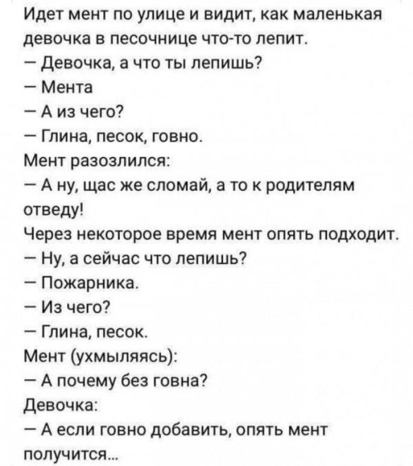 Идет мент по улице и видит как маленькая девочка в песочнице чтото лепит Девочка а что ты лепишь Мента А из чего Глина песок говно Мент разозлился А ну щас же сломай а то к родителям отаеду Через некоторое время мент опять подходит Ну а сейчас что лепишь Пожарника Из чего Глина песок Мент ухмыпяясь А почему без говна девочка А если говно добавить опять мент получится