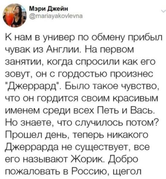 Мэри джейн птапауаКоуіеупа К нам в универ по обмену прибыл чувак из Англии На первом занятии когда спросили как его зовут он с гордостью произнес Джеррард Было такое чувство что он гордится своим красивым именем среди всех Петь и Вась Но знаете что случилось потом Прошел день теперь никакого Джеррарда не существует все его называют Жорик Добро пожаловать в Россию щегол