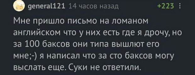 9епега1121 14 часов назад 223 5 Мне пришло письмо на ломаном английском что у них есть где я дрочу но за 100 баксов они типа вышлют его мне я написал что за сто баксов могу выслать еще Суки не ответили