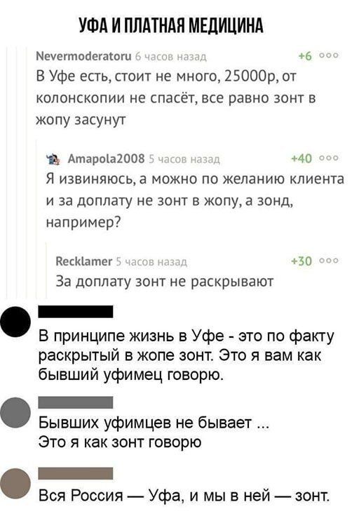 УФА И ПЛАТНАН МЕДИЦИНА Меуегтоаегаюш 6 В Уфе есть стоит не много 25000р от копонскопии не спасёт все равно зонт в жопу засунут в Атаротаюоз _ 40 Я извиняюсьа можно по желанию клиента и за доплату не зонт в жопу а зонд например веснатег во За доплату зонт не раскрывают В принципе жизнь в Уфе это по факту раскрытый в жопе зонт Это я вам как бывший уфимец говорю Бывших уфимцев не бывает Это я как зон