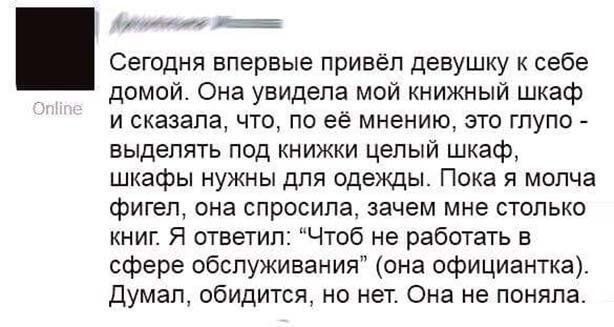 ут Сегодня впервые привёл девушку к себе домой Она увидела мой книжный шкаф и сказала что по ее мнению это глупо выделять под книжки целый шкаф шкафы нужны для одежды Пока я молча фигел она спросила зачем мне столько книг Я ответил Чтоб не работать в сфере обслуживания она официантка Думал обидится но нет Она не поняла