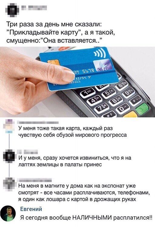 ___ Три раза за день мне сказали Прикладывайте карту а я такой смущенно0на вставляется Щ _ У меня тоже такая карта каждый раз чувствую себя обузой мирового прогресса и И у меня сразу хочется извиниться что я на лаптях землицы в палаты принес _ _ _ На меня в магните у дома как на экспонат уже смотрят все часами расплачиваются телефонами я один как пошара картой дрожащих руках Евгений Я сегодня вооб