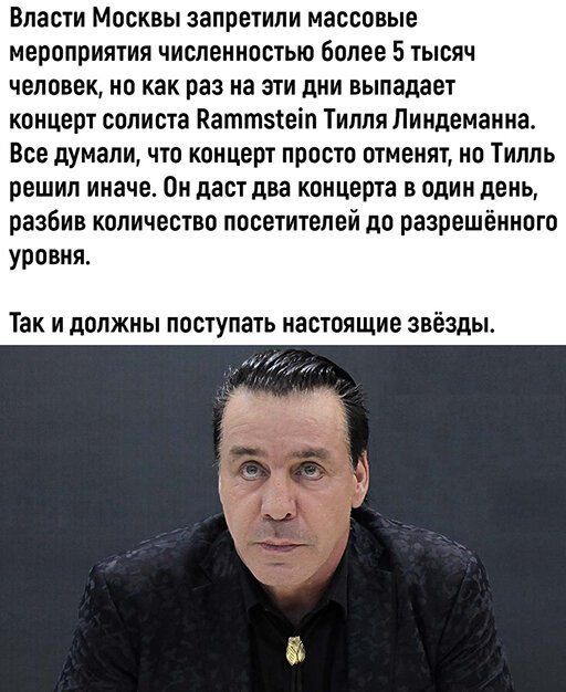 Власти Москвы запретили массовые мероприятия численностью более 5 тысяч человек но как раз на эти дни выпадает концерт солиста Каттзтеіп Тилля Линдеманна Все думали что концерт просто отменят но Тилль решил иначе Он даст два концерта в один день разбив количество посетителей до разрешенного уровня Так и должны поступать настоящие звёзды