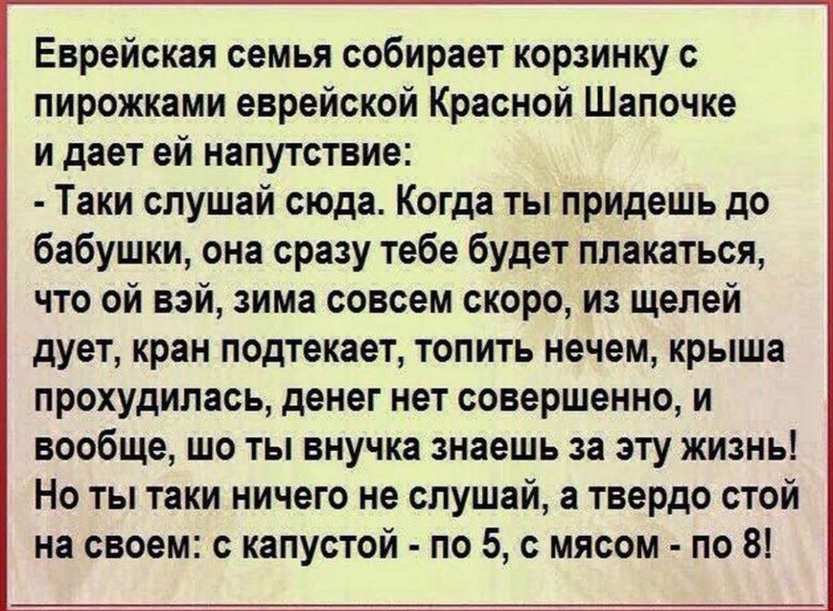 Еврейская семья собирает корзинку с пирожками еврейской Красной Шапочке и дает ей напутствие Таки слушай сюда Когда ты придешь до бабушки она сразу тебе будет плакаться что ой вэй зима совсем скоро из щелей дует кран подтекает топить нечем крыша прохудилась денег нет совершенно и вообще шо ты внучка знаешь за эту жизнь Но ты таки ничего не слушай а твердо стой на своем с капустой по 5 с мясом по 8