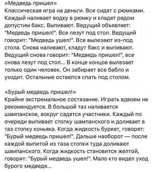 Медведь пришел Классическая игра на деньги Все сидят с рюмками Каждый наливает водку в рюмку и кладет рядом допустим бакс Выпивают Ведущий объявляет Медведь пришел Все лезут под стол Ведущий говорит Медведь ушел Все вылезают из под стола Снова наливают кладут бакс и выпивают Ведущий снова говорит Медведь пришел все снова лезут под стол В конце концов вылезает только один человек Он забирает все ба