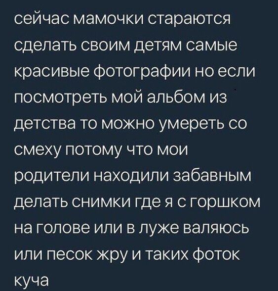сейчас мамочки стараются сделать своим детям самые красивые фотографии но если посмотреть мой альбом из детства то можно умереть со смеху потому что мои родители находили забавным делать снимки где я с горшком на голове или в луже валяюсь или песок жру и таких фоток куча