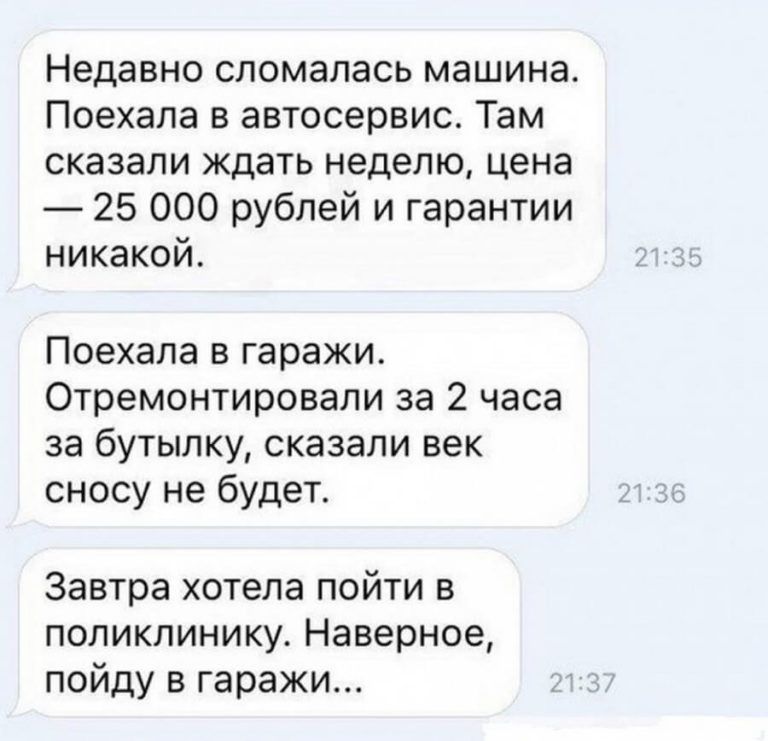 Недавно сломалась машина Поехала в автосервис Там сказали ждать неделю цена 25 000 рублей и гарантии никакой Поехала в гаражи Отремонтировали за 2 часа за бутылку сказали век сносу не будет Завтра хотела пойти в поликлинику Наверное пойду в гаражи