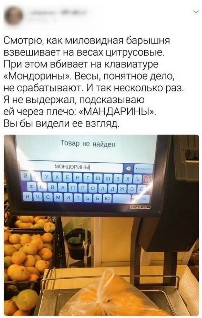 Смотрю как миловидная барышня взвешивает на весах цитрусовые При этом вбивает на клавиатуре Мондорины Весы понятное дело не срабатывают И так несколько раз Я не выдержал подсказываю ей через плечо МАНДАРИНЫ Вы бы видели ее взгляд Товар не найден ОБЩИЕ НИПЦ ПБЁ В