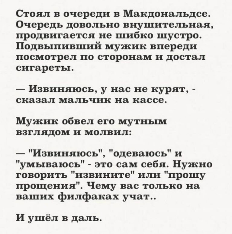 Стоял в очереди в Макдональдсе Очередь довольно внушительная продвигается не шибко шустро Подвыпивший мужик впереди посмотрел по сторонам и достал сигареты Извиняюсь у нас не курят сказал мальчик на кассе Мужик обвел его мутным взглядом и молвил Извиняюсь одеваюсь и умываюсь это сам себя Нужно говорить извините или прошу прощения Чему вас только на ваших филфаках учат И ушёл в даль
