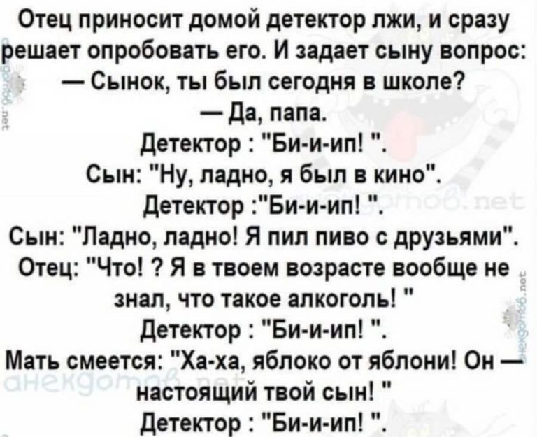 Отец приносит домой детектор лжи и сразу решает опробовать его И задает сыну вопрос Сынок ты был сегодня в школе да папа детектор Би и ип Сын Ну ладно я был в кино Детектор Би и ип Сын Ладно ладно Я пил пиво с друзьями Отец Что Я в твоем возрасте вообще не знал что такое алкоголь детектор Би и ип Мать смеется Ха ха яблоко от яблони Он настоящий твой сын Детектор Би и ип