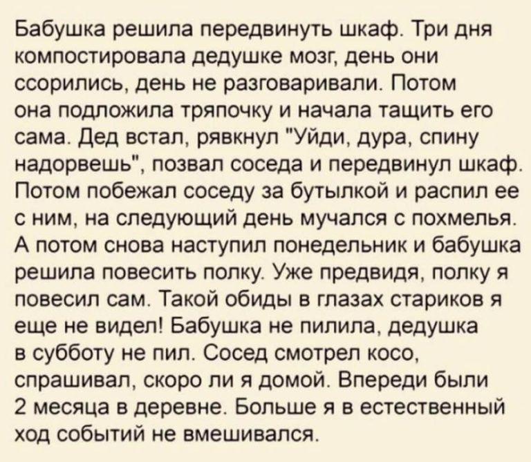 Бабушка решила передвинуть шкаф Три дня компостировала дедушке мозг день они ссорились день не разговаривали Потом она подложипа тряпочку и начала тащить его сама Дед встал рявкнул Уйди дУРа спину надорвешь позвал соседа и передвинуп шкаф Потом побежал соседу за бутылкой и распил ее с ним на следующий день мучался с похмелья А потом снова наступил понедельник и бабушка решила повесить попку Уже пр