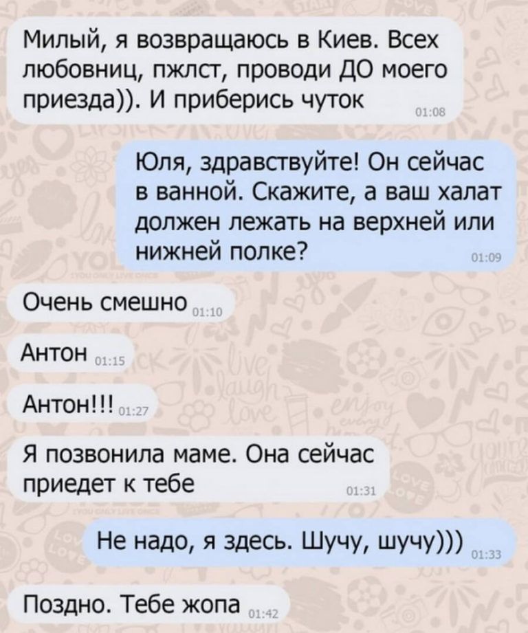 Милый я возвращаюсь в Киев Всех любовниц пжлст проводи ДО моего приезда И приберись чуток Юля здравствуйте Он сейчас в ванной Скажите а ваш халат должен лежать на верхней или нижней полке Очень смешно Антон Антон Я позвонила маме Она сейчас приедет к тебе Не надо я здесь Шучу шучу Поздно Тебе жопа