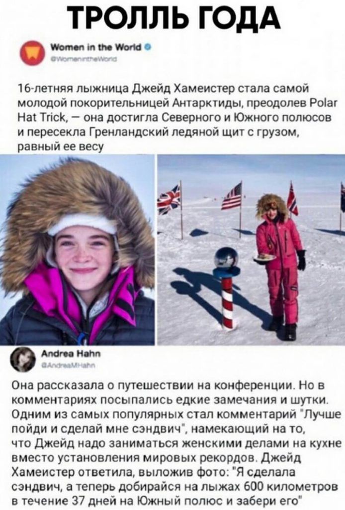 ТРОЛЛЬ ГОДА моют 16летняя лыжница джейд Хамеистер стала самой молодой покорительницей Антарктиды преодолев Роіаг Нат Тгіск она достигла Северного и Южного полюсов и пересекла Гренландский ледяной щит с грузом равный ее весу Она рассказала о путешествии на конференции Но в комментариях посыпались едкие замечания и шутки Одним из самых популярных стал комментарий Лучше пойди и сделай мне сэндвич нам