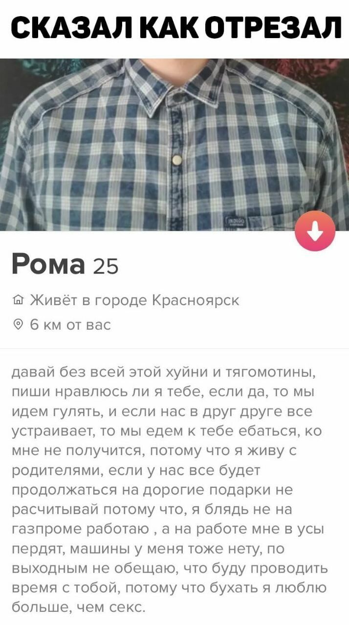 СКАЗАЛ КАК ОТРЕЗАЛ Рома 25 Живёт в городе Красноярск 6 км от вас давай без всей этой хуйни и тягомотины пиши нравлюсь ли я тебе если да то мы идем гулять и если нас в друг друге все устраивает то мы едем к тебе ебаться ко мне не получится потому что я живу с родителями если у нас все будет продолжаться на дорогие подарки не расчитывай потому что я блядь не на газпроме работаю а на работе мне в усы