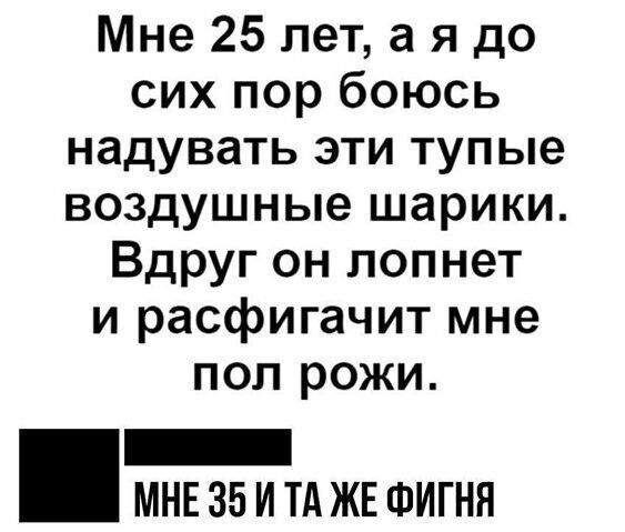 Мне 25 лет а я до сих пор боюсь надувать эти тупые воздушные шарики Вдруг он лопнет и расфигачит мне пол рожи МНЕ 35 И ТА ЖЕ ФИГНН
