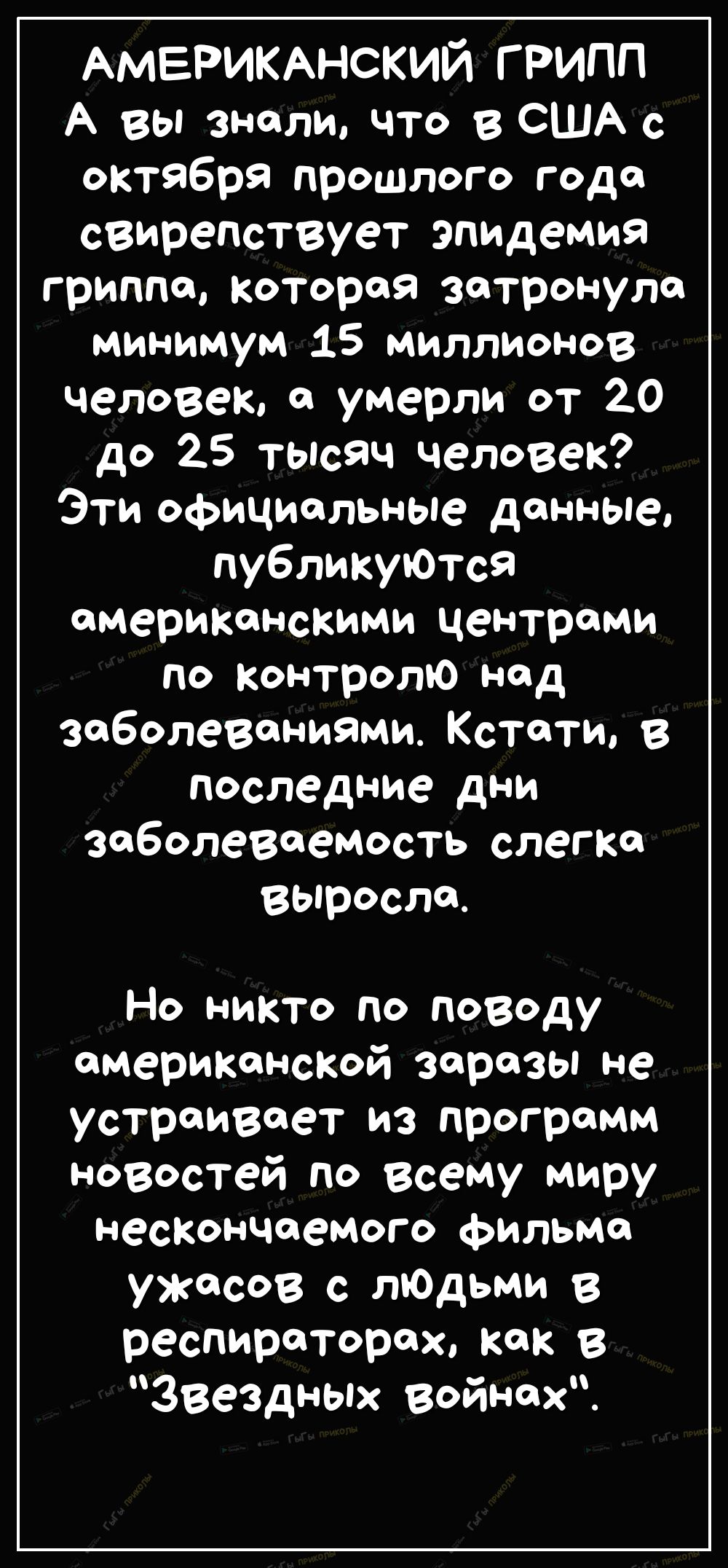АМЕРИКАНСКИЙ грипп А вы знали что в США с октября прошлого года свирепствует эпидемия гриппа которая затронула минимум 15 миллионов человек а умерли от 20 до 25 тысяч человек Эти официальные данные публикуются американскими центрами по контролю над заболеваниями Кстати в последние дни заболеваеМость слегка выросла Но никто по поводу американской заразы не устраивает из программ новостей по всему м