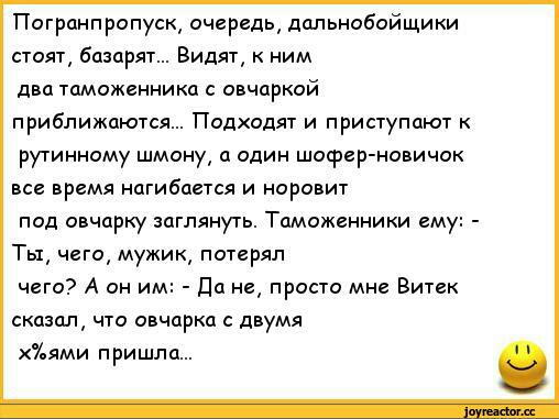 Погранпропуск очередь дальнобойщики стоят базарят Видят к ним два таможенника с овчаркой приближаются Подходят и приступают к рутинному шмону а один шофер новичок все время нагибается и норовит под овчарку заглянуть Таможенники ему Ты чего мужик потерял чего А он им Да не просто мне Витек сказал что овчарка с двумя 7ьями пришла