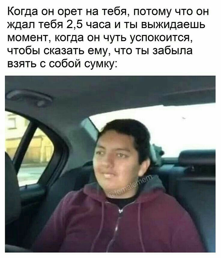 Когда он орет на тебя потому что он ждал тебя 25 часа и ты выжидаешь момент когда он чуть успокоится чтобы сказать ему что ты забыла взять с собой сумку