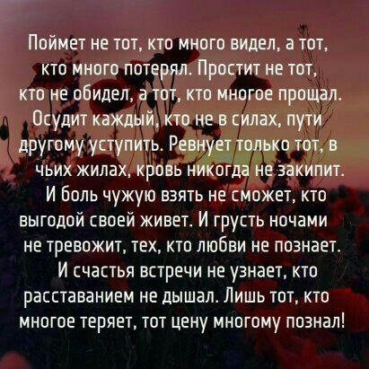 Поймет не тот кто много видел а тот кто много потерял Простит не тот кто не обидел а тот кто многое прощал Осудит каждый кто не в силах пути другому уступить Рет 11 тот в чьих жилах кровь н ог не закипит И Боль чужую взять не сможет кто выгодой своей живет И грусть ночами не тревожит тех кто любви не познает И счастья встречи не узнает кто расставанием не дышапо Лишь тот кто многое теряет тот цену