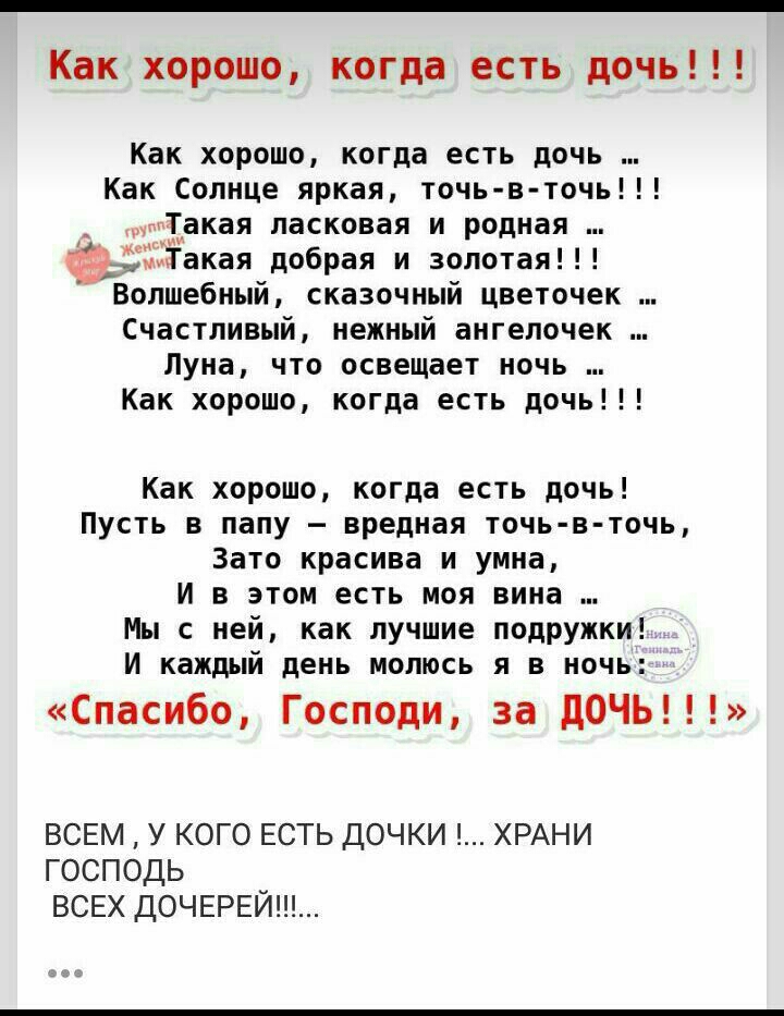 Как хорошо когда есть дочь Как хорошо когда есть дочь Как Солнце яркая точь в точь Такая ласковая и родная чёТакая добрая и золотая Волшебный сказочный цветочек Счастливый нежный ангелочек Луна что освещает ночь Как хорошо когда есть дочь Как хорошо когда есть дочь Пусть в папу вредная точь в точь Зато красива и умна И в этом есть моя вина Мы с ней как лучшие подружки И каждый день молюсь я в ночь