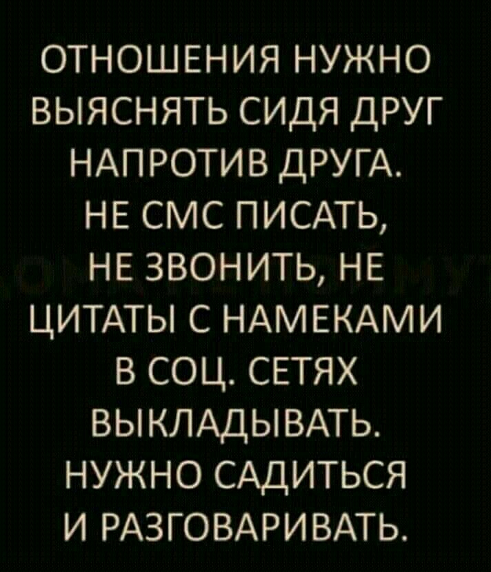 отношения нужно выяснять сидя друг НАПРОТИВ ДРУГА нв смс ПИСАТЬ НЕ звонить НЕ ЦИТАТЫ с НАМЕКАМИ в соц сетях ВЫКЛАДЫВАТЬ нужно САДИТЬСЯ и РАЗГОВАРИВАТЬ