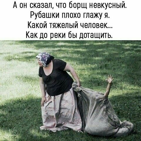 А он сказалчто борщ невкусный Рубашки плохо глажу я Какой тяжелый человек Как до реки бы дотащить