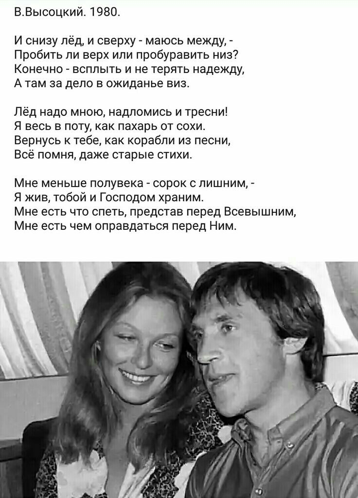 ВВысоцкий 1980 И снизу лёд и сверху маюсь между Пробить ли верх или пробуравить низ Конечно всплыть и не терять надежду А там за дело в ожиданье виз Лёд надо мною надпомись и тресни Я весь в поту как пахарь от сохи Вернусь к тебе как корабли из песни Всё помня даже старые стихи Мне меньше полувека СОРОК С ПИШНИМ Я жив тобой и Господом храним Мне есть что спеть представ перед Всевышним Мне есть чем