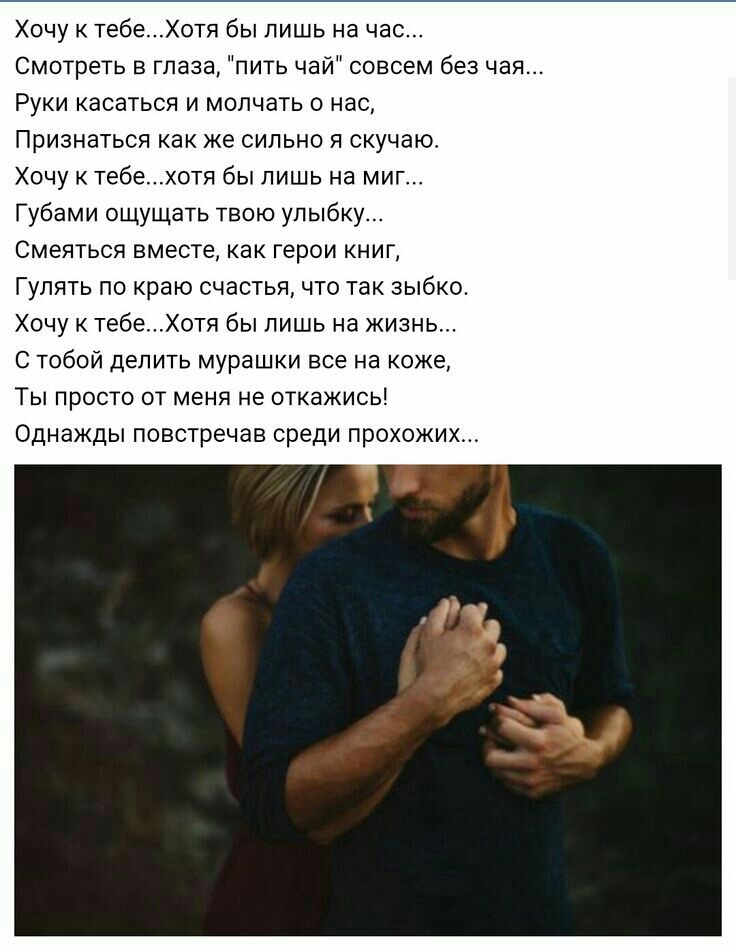 Хочу к тебеХотя бы лишь на час Смотреть в глаза пить чай совсем без чая Руки касаться и мол ать о нас Признаться как же сильно я скучаю Хочу к тебехотя бы лишь на миг Губами ощущать твою улыбку Смеяться вместе как герои книг Гулять по краю счастья что так зыбко Хочу к тебеХотя бы лишь на жизнь С тобой делить мурашки все на коже Ты просто от меня не откажись Однажды повстречав среди прохожих
