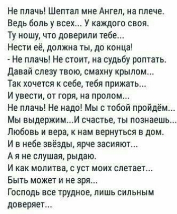 Не плачь Шептал мне Ангел на плече Ведь боль у всех У каждого своя Ту ношу что доверили тебе Нести её должна ты до конца Не плачь Не стоит на судьбу роптать давай слезу твою смахну крылом Так хочется к себе тебя прижат и увести от горя на пролом Не плачь Не надо Мы с тобой пройдём Мы выдержими счастье ты познаешь Любовь и вера нам вернуться в дом И в небе звёзды ярче засияют А я не слушая рыдаю И 