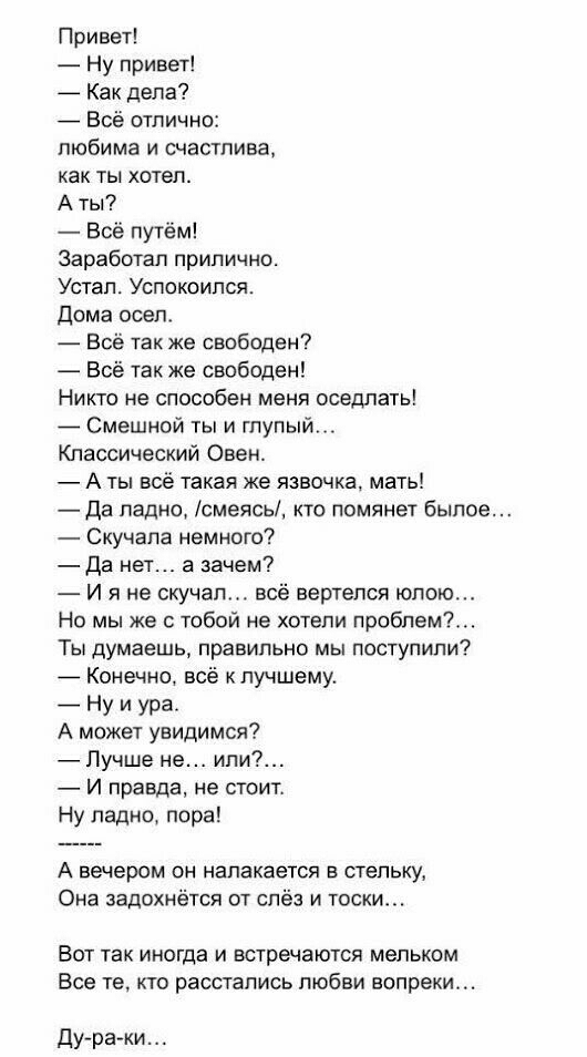 Привет Ну привет _ Как депа Всё отлично любима и счастлива как ты хотел А ты Всё путём Заработал прилично Устал Успокоипся дома осел Всё так же свободен Всё так же свободен Никто не способен меня оседлать Смешной ты и глупый Классический Овен А ты всё такая же язвочка мать Да ладно смеясь кто помянет былое Скучапа немного _Да нет а зачем И я не скучал всё вертелся юпою Но мы же с тобой не хотели п