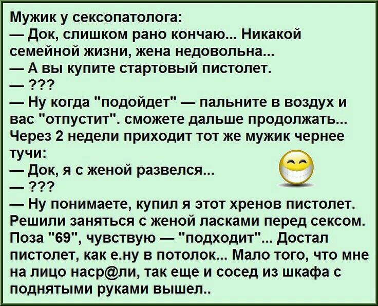 Мужик у сексопатолога док слишком рано кончаю Никакой семейной жизни жена недовольна А вы купите стартовый пистолет Ну когда подойдет пальните в воздух и вас отпустит сможете дальше продолжать Через 2 недели приходит тот же мужик чернее тучи док я с женой развелся _ 999 Ну понимаете купил я этот хренов пистолет Решили заняться с женой ласками перед сексом Поза 69 чувствую подходит достал пистолет 
