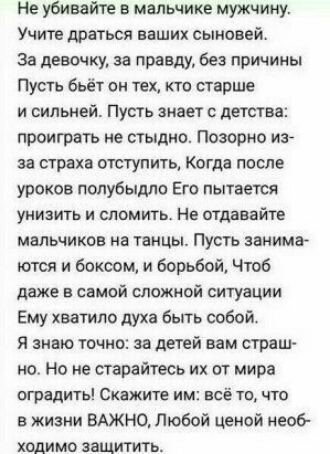 Не убивайте в мальчике мужчину Учите драться наших сыновей за девочку за правду без причины Пусть бьёт он тех тп старше и сильней Пусть знает с детства проиграть не стыдно Позорно из за страха отступить Когда после уроков полубыдлп Его пытается унизить и сломить не отдавайте мальчиков на танцы Пусть станина ются и боксом и борьбой Чтоб даЖе в самой спожиой ситуации Ему хватило духа быть собой Я зн