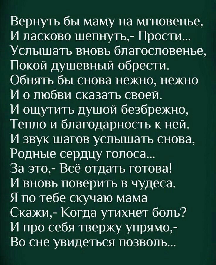 Вернуть бы ма му на мгновенье И ласково шепнуть Прости Услышать вновь благословенье Покой душевный обрести Обнять бы снова нежно нежно И о любви сказать своей И ощутить душой безбрежно Тепло и благодарность к ней И звук шагов услышать снова Родные сердцу голоса За это Всё отдать готова И вновь поверить в чудеса Я по тебе скучаю мама Скажи Когда утихнет боль И про себя твержу упрямо Во сне увидетьс