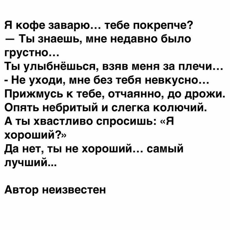 Я кофе заварю тебе покрепче Ты знаешь мне недавно было грустно Ты улыбнёшься взяв меня за плечи Не уходи мне без тебя невкусно Прижмусь к тебе отчаянно до дрожи Опять небритый и слегка колючий А ты хвастливо спросишь Я хороший Да нет ты не хороший самый лучший Автор неизвестен