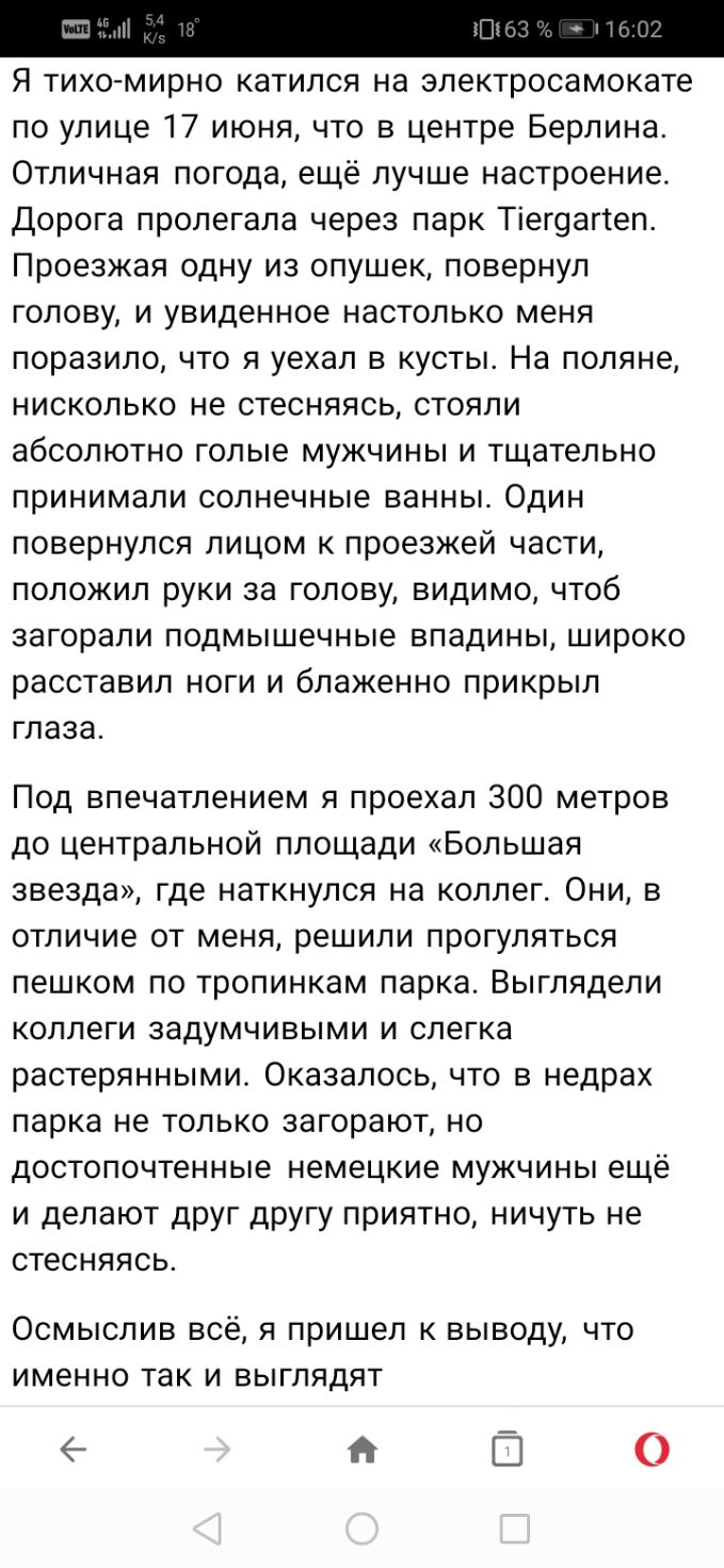 Я тихомирно катился на электросамокате по улице 17 июня что в центре Берлина Отличная погода ещё лучше настроение Дорога пролегала через парк Тіег9аг1еп Проезжая одну из опушек повернул голову и увиденное настолько меня поразило что я уехал в кусты На поляне нисколько не стесняясь стояли абсолютно голые мужчины и тщательно принимали солнечные ванны Один повернулся лицом к проезжей части положил ру
