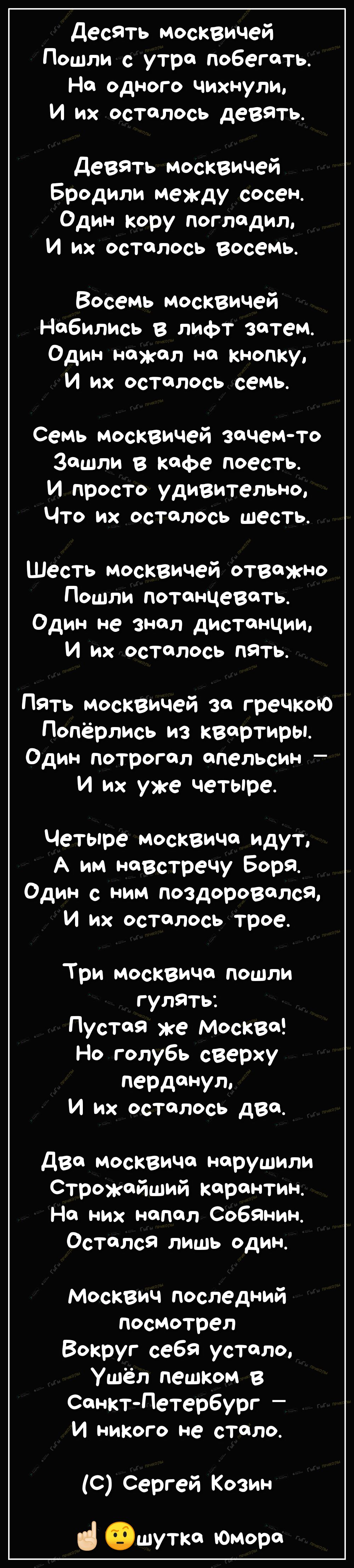 десять москвичей Пошли с утра побегать Но одного чихнули И их осталось девать Девять москвичей Бродили между сосен Один кору погладил И их осталось восемь Восемь москвичей Нобились в лифт затем Один нажал на кнопку И их осталось семь семь москвичей зачем то Зашли в кофе поесть И просто удивительно Что их осталось шесть Шесть москвичей отважно Пошли потанЦевать_ Один не знал дистанции И их осталось