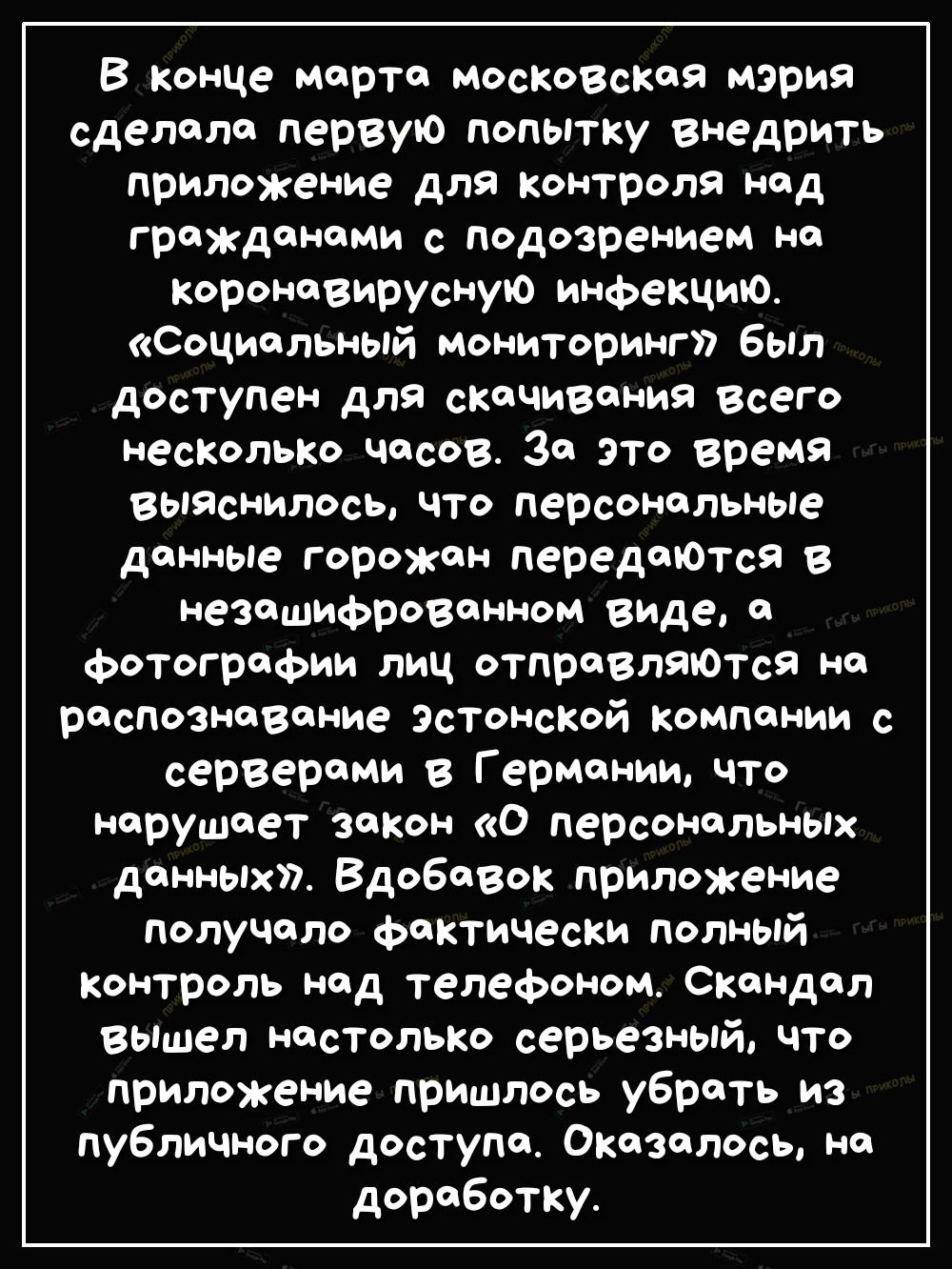 В конце марта московская мэрия сделала первую попытку внедрить приложение для контроля над гражданами с подозрением Н Коронавирусную инфекцию Социальный мониторинг был доступен для скачивания всего несколько часов За это время ВЫЯснилось что персональные данные горожан передаюТся в незашифрованном виДе а фотографии лиц отправлаюТса на распознавание Эстонской компании с серверами в Германии что нар