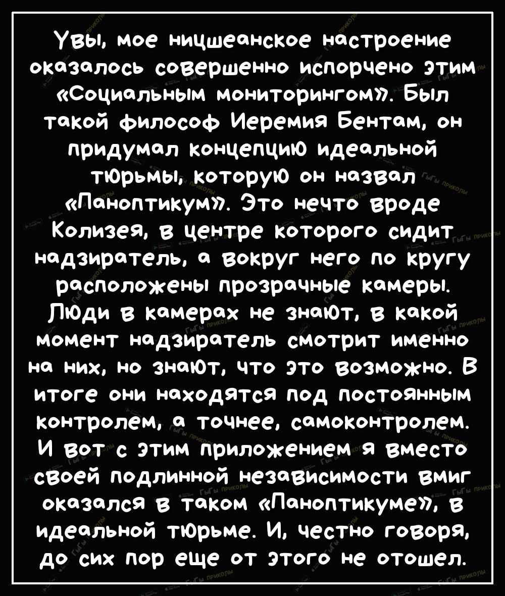 Увы мое ницшеанское настроение оказалось совершенно испорчено этим Социальным мониторингом Был такой Философ Иеремия Бентам он придумал концепцию идеальной тЮрьмы Которую он назвал Паноптикум Это нечто вреде Колизея в центре которого сидит надзиратель а вокруг него по кругу расположены прозрачные камеры ЛюДи в камерах не знаюъ в какой момент надзиратель смотрит именно на них но знаюТ что это возмо