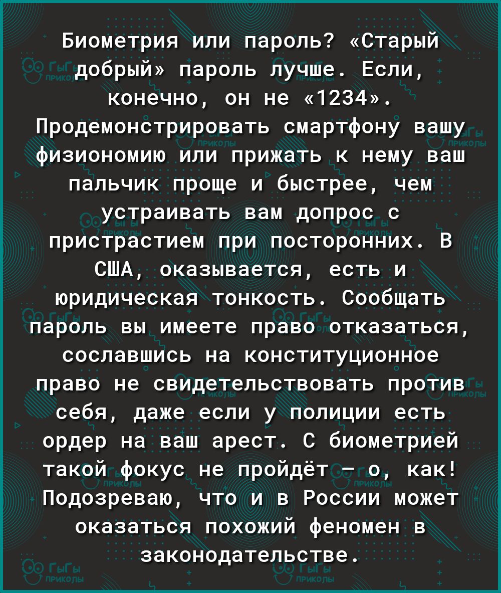 О Е Ё Биометрия или пароль Старый добрый пароль лучше Если конечно он не 1234 Продемонстрировать смартфону вашу физиономию или прижать к нему ваш пальчик проще и быстрее чем устраивать вам допрос с пристрастием при посторонних В США оказывается есть и юридическая тонкость Сообщать пароль вы имеете право отказаться сославшись на конституционное право не свидетельствовать против себя даже если у пол