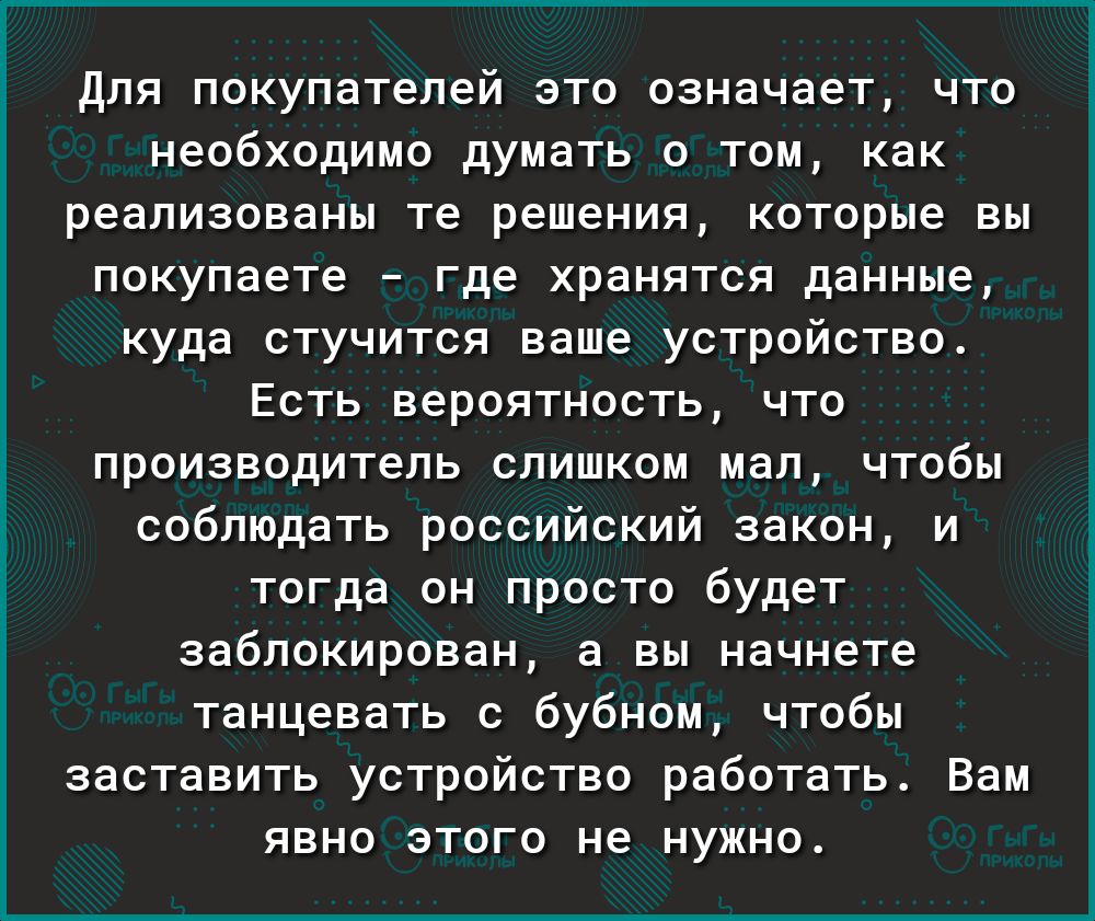 Для покупателей это означает что необходимо думать о том как реализованы те решения которые вы покупаете где хранятся данные куда стучится ваше устройство Есть вероятность что производитель слишком мал чтобы соблюдать российский закон и тогда он просто будет заблокирован а вы начнете танцевать с бубном чтобы заставить устройство работать Вам явно этого не нужно