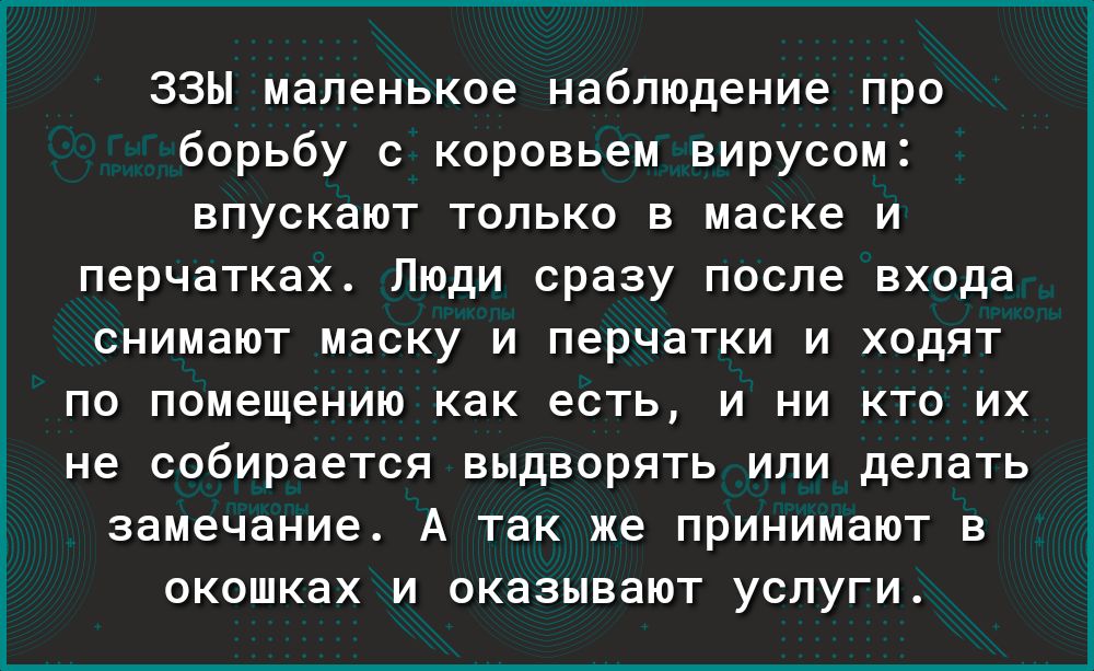 ЗЗЫ маленькое наблюдение про борьбу с коровьем вирусом впускают только в маске и перчатках Люди сразу после входа СНИМЭЮТ МЭСКУ И перчатки И ХОДЯТ ПО помещению как есть И НИ КТО ИХ не СОбИРЭеТСЯ ВЫДВОРЯТЬ ИЛИ делать замечание А так же ПРИНИМЗЮТ В ОКОШКЗХ И ОКЭЗЫВЭЮТ УСЛУГИ