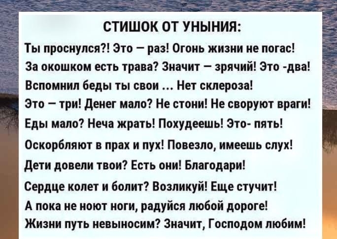 СТИШОК ОТ УНЫНИЯ Ты проснулся Это раз Огонь жизни не погас За окошком есть трава Значит зрячий Это два Вспомнил беды ты свои Нет склероза Это три денег моло Не стони Не своруют враги Еды мало Неча жрать Похудеешь Это пять Оскорбляют в прах и пух Повезло имеешь слух дети довели твои Есть они Благодари Сердце колет и болит Возликуй Еще стучит А пока не ноют ноги радуйся любой дороге Жизни путь невын
