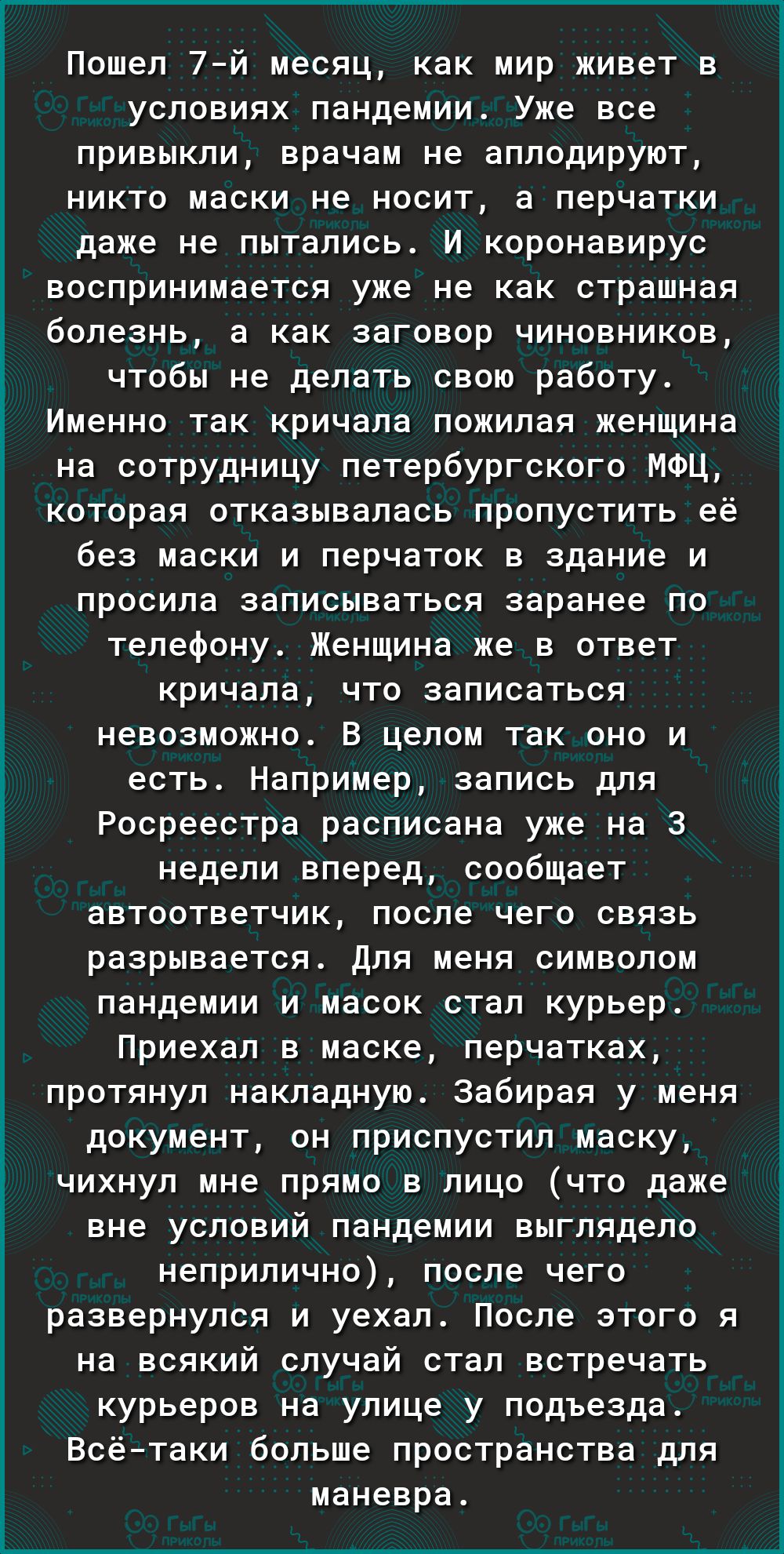 Пошел 7й месяц как мир живет в условиях пандемии Уже все привыкли врачам не аплодируют никто маски не носит а перчатки даже не пытались И коронавирус воспринимается уже не как страшная болезнь а как заговор чиновников чтобы не делать свою работу Именно так кричала пожилая женщина на сотрудницу петербургского МФЦ которая отказывалась пропустить её без маски и перчаток в здание и просила записыватьс
